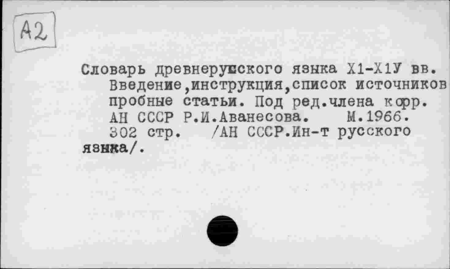 ﻿Словарь древнерусского языка Х1-Х1У вв.
Введение инструкция,список источников пробные статьи. Под ред.члена ксрр. АН СССР Р.И.Аванесова. М.1966. 302 стр. /АН СССР.Ин-т русского языка/.